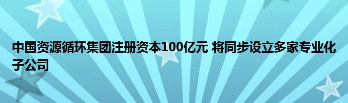 中国资源循环集团注册资本100亿元 将同步设立多家专业化子公司