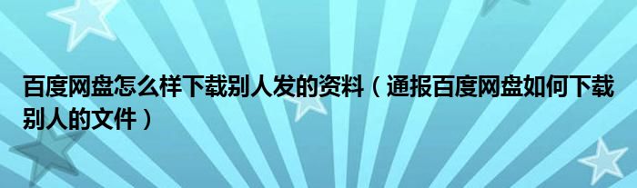 百度网盘怎么样下载别人发的资料（通报百度网盘如何下载别人的文件）