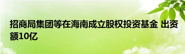 招商局集团等在海南成立股权投资基金 出资额10亿