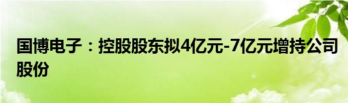 国博电子：控股股东拟4亿元-7亿元增持公司股份