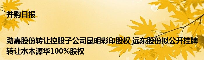 并购日报|劲嘉股份转让控股子公司昆明彩印股权 远东股份拟公开挂牌转让水木源华100%股权