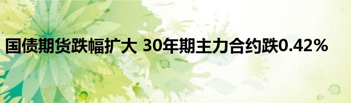 国债期货跌幅扩大 30年期主力合约跌0.42%