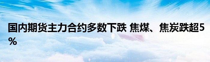 国内期货主力合约多数下跌 焦煤、焦炭跌超5%