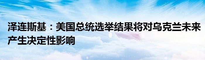 泽连斯基：美国总统选举结果将对乌克兰未来产生决定性影响