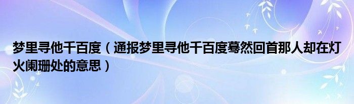 梦里寻他千百度（通报梦里寻他千百度蓦然回首那人却在灯火阑珊处的意思）