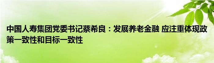 中国人寿集团党委书记蔡希良：发展养老金融 应注重体现政策一致性和目标一致性