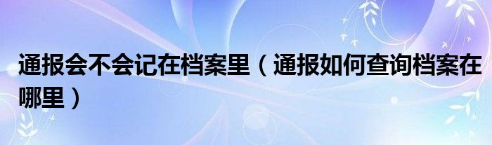 通报会不会记在档案里（通报如何查询档案在哪里）