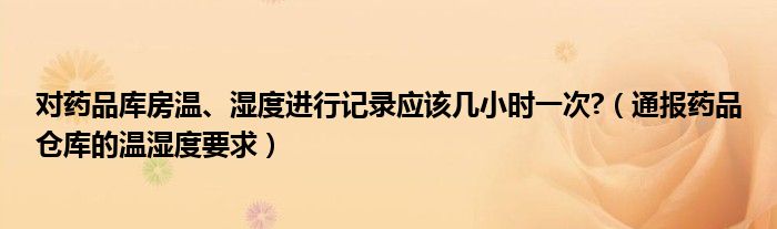 对药品库房温、湿度进行记录应该几小时一次?（通报药品仓库的温湿度要求）