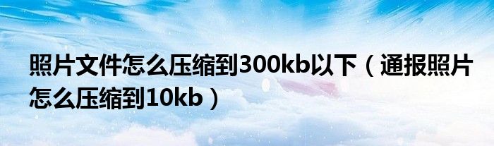 照片文件怎么压缩到300kb以下（通报照片怎么压缩到10kb）