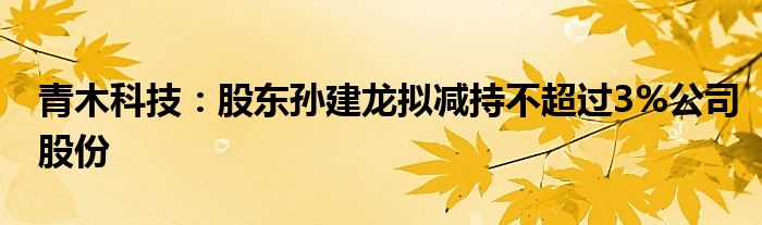 青木科技：股东孙建龙拟减持不超过3%公司股份