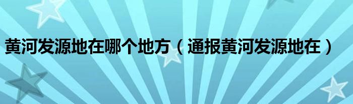 黄河发源地在哪个地方（通报黄河发源地在）