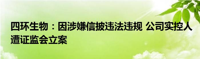 四环生物：因涉嫌信披违法违规 公司实控人遭证监会立案