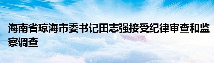 海南省琼海市委书记田志强接受纪律审查和监察调查