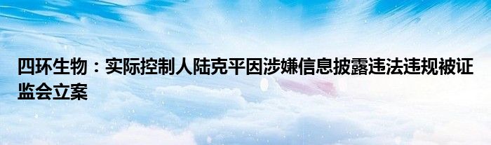 四环生物：实际控制人陆克平因涉嫌信息披露违法违规被证监会立案