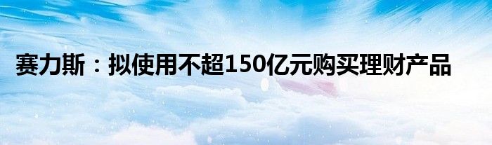 赛力斯：拟使用不超150亿元购买理财产品