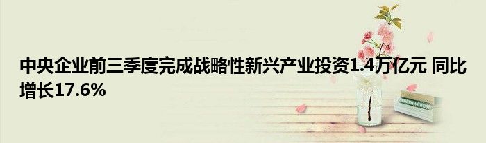 中央企业前三季度完成战略性新兴产业投资1.4万亿元 同比增长17.6%