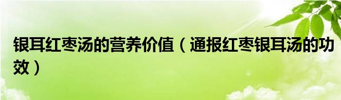 银耳红枣汤的营养价值（通报红枣银耳汤的功效）