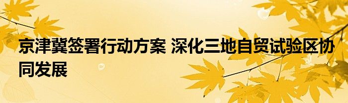 京津冀签署行动方案 深化三地自贸试验区协同发展