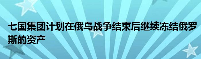 七国集团计划在俄乌战争结束后继续冻结俄罗斯的资产