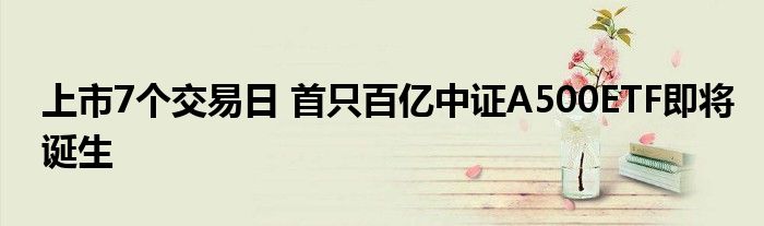 上市7个交易日 首只百亿中证A500ETF即将诞生