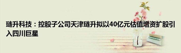 琏升科技：控股子公司天津琏升拟以40亿元估值增资扩股引入四川巨星