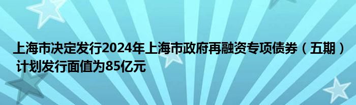 上海市决定发行2024年上海市政府再融资专项债券（五期） 计划发行面值为85亿元