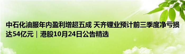 中石化油服年内盈利增超五成 天齐锂业预计前三季度净亏损达54亿元｜港股10月24日公告精选