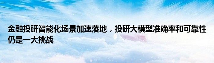 金融投研智能化场景加速落地，投研大模型准确率和可靠性仍是一大挑战