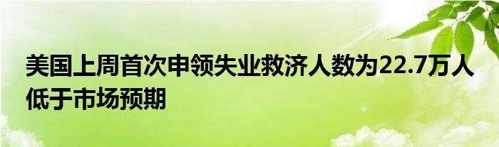 美国上周首次申领失业救济人数为22.7万人 低于市场预期