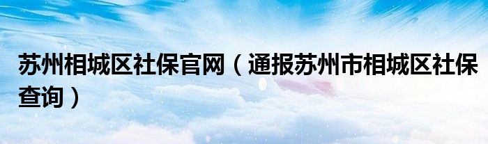 苏州相城区社保官网（通报苏州市相城区社保查询）