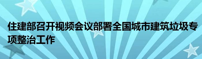 住建部召开视频会议部署全国城市建筑垃圾专项整治工作