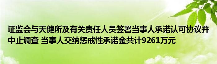 证监会与天健所及有关责任人员签署当事人承诺认可协议并中止调查 当事人交纳惩戒性承诺金共计9261万元