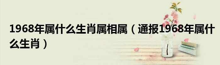 1968年属什么生肖属相属（通报1968年属什么生肖）