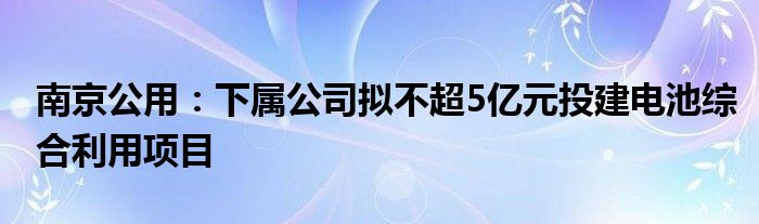 南京公用：下属公司拟不超5亿元投建电池综合利用项目