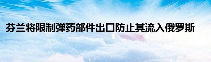 芬兰将限制弹药部件出口防止其流入俄罗斯