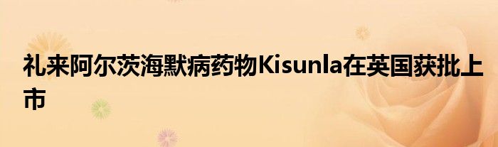 礼来阿尔茨海默病药物Kisunla在英国获批上市