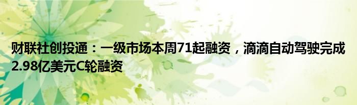 财联社创投通：一级市场本周71起融资，滴滴自动驾驶完成2.98亿美元C轮融资