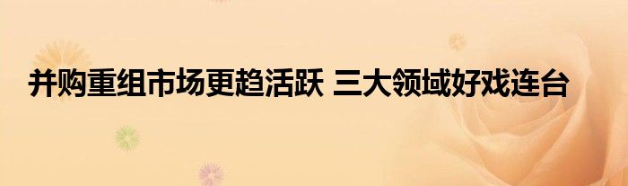 并购重组市场更趋活跃 三大领域好戏连台