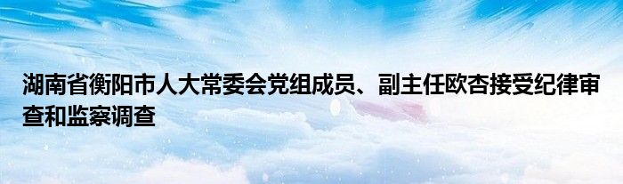 湖南省衡阳市人大常委会党组成员、副主任欧杏接受纪律审查和监察调查