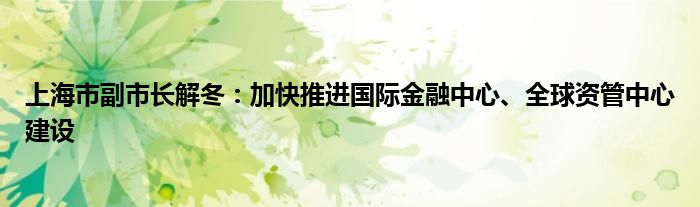 上海市副市长解冬：加快推进国际金融中心、全球资管中心建设