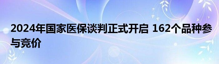 2024年国家医保谈判正式开启 162个品种参与竞价