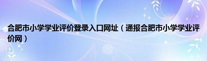 合肥市小学学业评价登录入口网址（通报合肥市小学学业评价网）