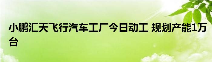 小鹏汇天飞行汽车工厂今日动工 规划产能1万台