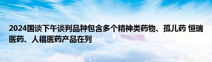 2024国谈下午谈判品种包含多个精神类药物、孤儿药 恒瑞医药、人福医药产品在列