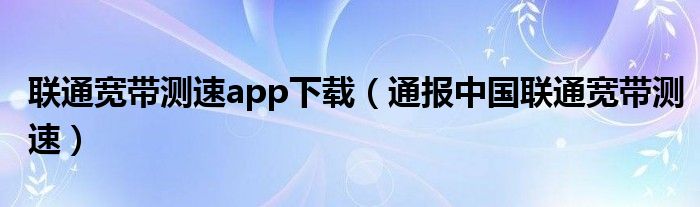 联通宽带测速app下载（通报中国联通宽带测速）