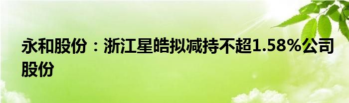 永和股份：浙江星皓拟减持不超1.58%公司股份