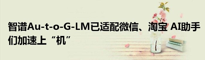 智谱Au­t­o­G­LM已适配微信、淘宝 AI助手们加速上“机”