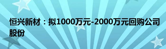 恒兴新材：拟1000万元-2000万元回购公司股份