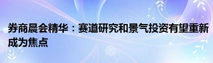 券商晨会精华：赛道研究和景气投资有望重新成为焦点