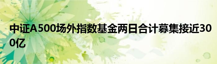 中证A500场外指数基金两日合计募集接近300亿